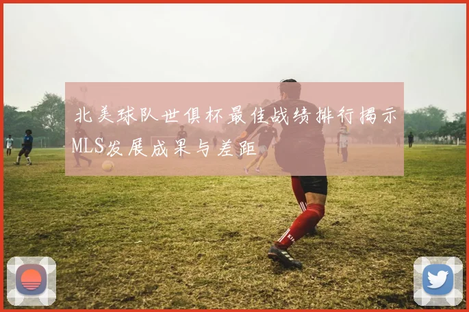 北美球队世俱杯最佳战绩排行揭示MLS发展成果与差距