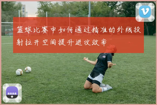 篮球比赛中如何通过精准的外线投射拉开空间提升进攻效率
