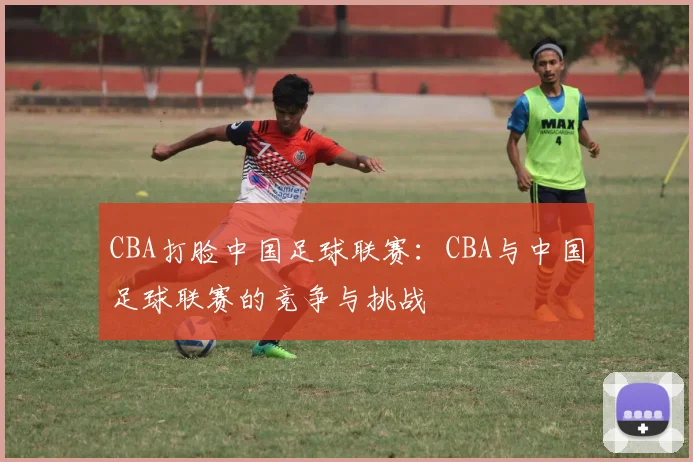 CBA打脸中国足球联赛:CBA与中国足球联赛的竞争与挑战