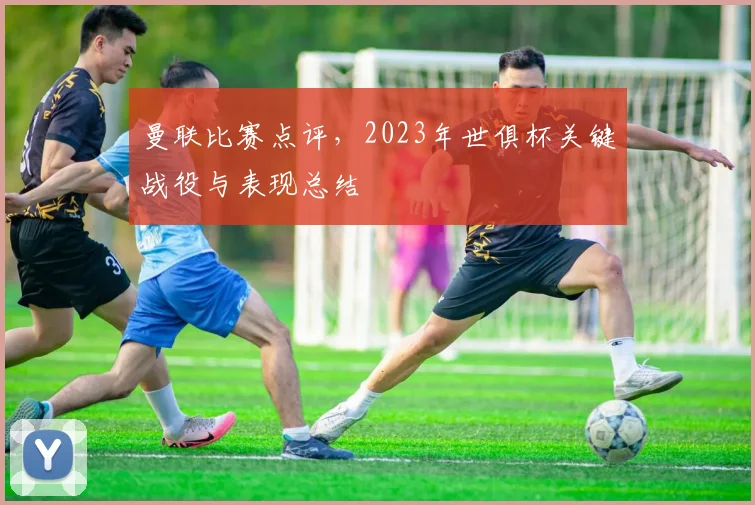 曼联比赛点评,2023年世俱杯关键战役与表现总结