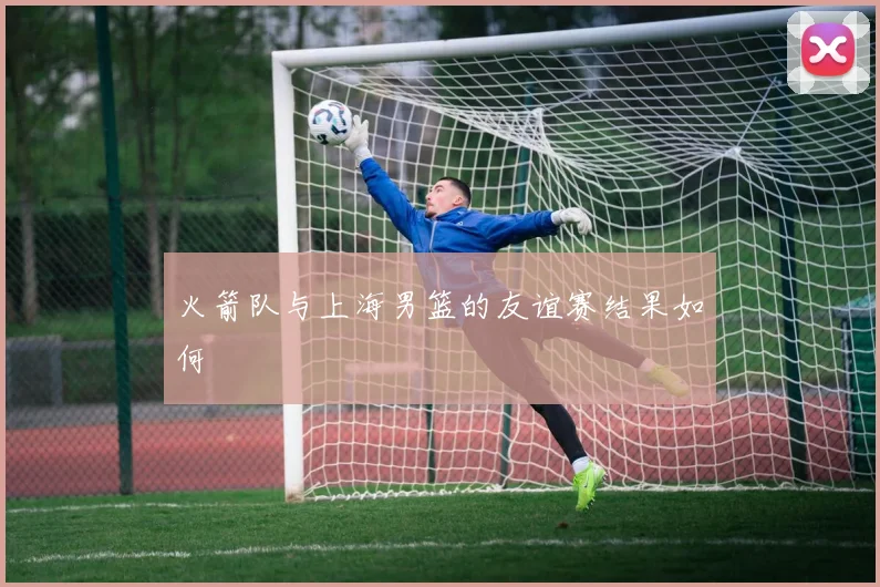 火箭队与上海男篮的友谊赛结果如何