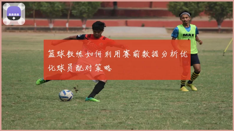 篮球教练如何利用赛前数据分析优化球员配对策略